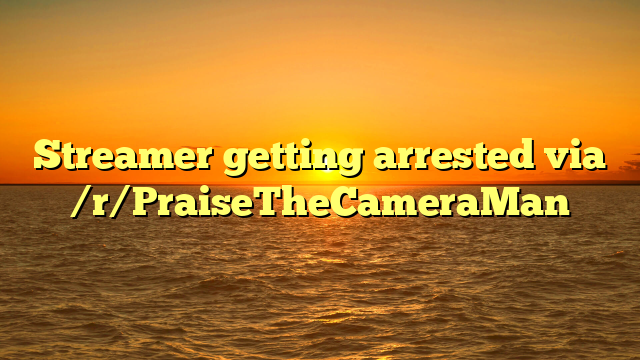 Streamer getting arrested via /r/PraiseTheCameraMan