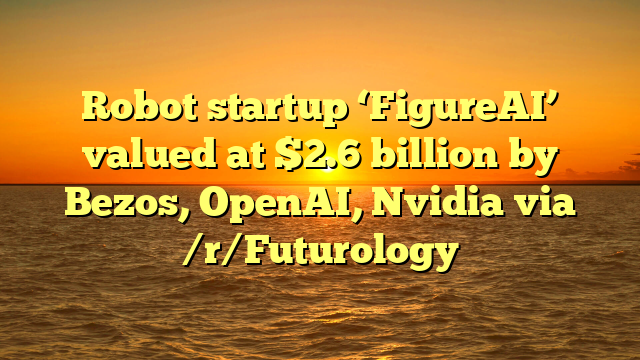 Robot startup ‘FigureAI’ valued at $2.6 billion by Bezos, OpenAI, Nvidia via /r/Futurology