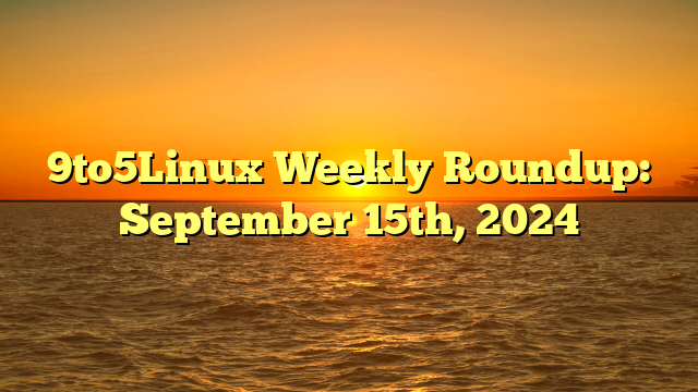 9to5Linux Weekly Roundup: September 15th, 2024