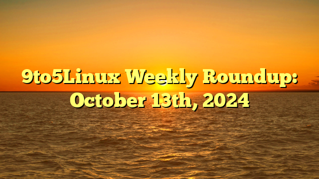 9to5Linux Weekly Roundup: October 13th, 2024