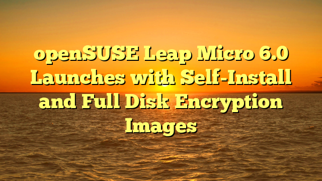 openSUSE Leap Micro 6.0 Launches with Self-Install and Full Disk Encryption Images