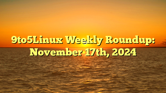 9to5Linux Weekly Roundup: November 17th, 2024