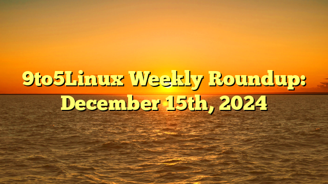 9to5Linux Weekly Roundup: December 15th, 2024