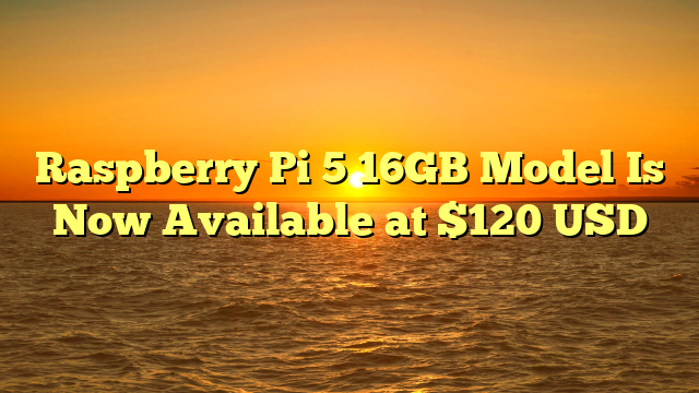 Raspberry Pi 5 16GB Model Is Now Available at $120 USD