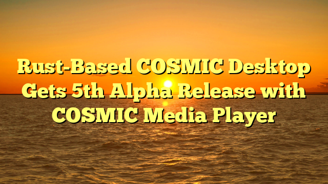 Rust-Based COSMIC Desktop Gets 5th Alpha Release with COSMIC Media Player