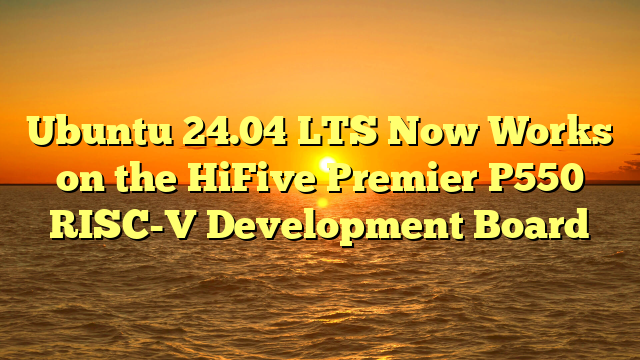 Ubuntu 24.04 LTS Now Works on the HiFive Premier P550 RISC-V Development Board